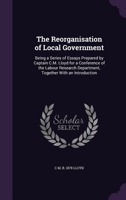 The Reorganisation of Local Government: Being a Series of Essays Prepared by Captain C.M. Lloyd for a Conference of the Labour Research Department To