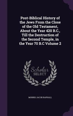 Post-Biblical History of the Jews From the Close of the Old Testament About the Year 420 B.C. Till the Destruction of the Second Temple in the Year 70 B.C Volume 2