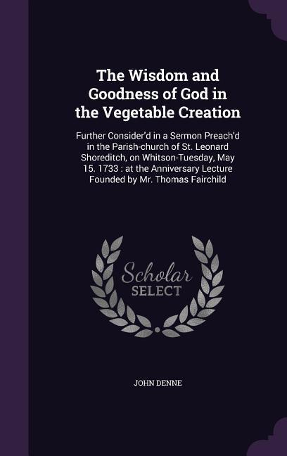 The Wisdom and Goodness of God in the Vegetable Creation: Further Consider‘d in a Sermon Preach‘d in the Parish-church of St. Leonard Shoreditch on W