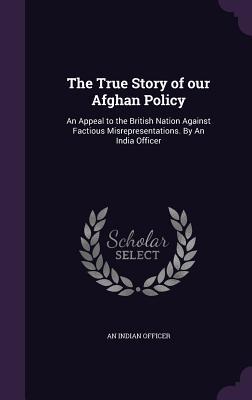 The True Story of our Afghan Policy: An Appeal to the British Nation Against Factious Misrepresentations. By An India Officer