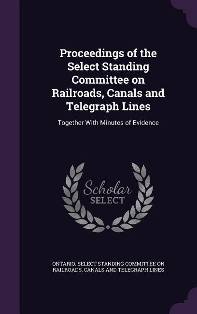 Proceedings of the Select Standing Committee on Railroads Canals and Telegraph Lines: Together With Minutes of Evidence