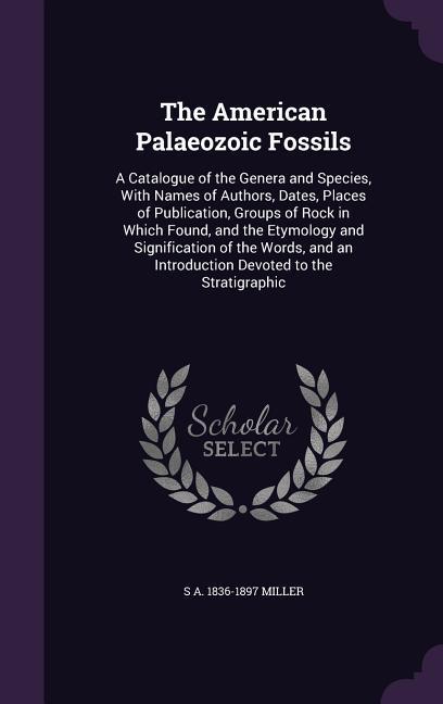 The American Palaeozoic Fossils: A Catalogue of the Genera and Species With Names of Authors Dates Places of Publication Groups of Rock in Which F