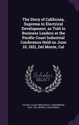 The Story of California Supreme in Electrical Development as Told to Business Leaders at the Pacific Coast Industrial Conference Held on June 10 1921 Del Monte Cal