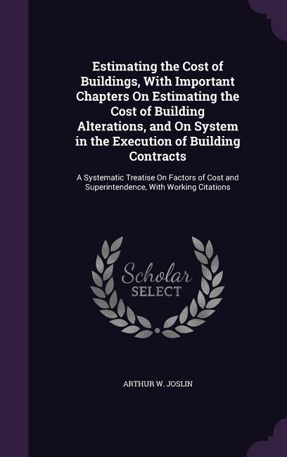 Estimating the Cost of Buildings With Important Chapters On Estimating the Cost of Building Alterations and On System in the Execution of Building C