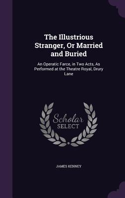 The Illustrious Stranger Or Married and Buried: An Operatic Farce in Two Acts As Performed at the Theatre Royal Drury Lane