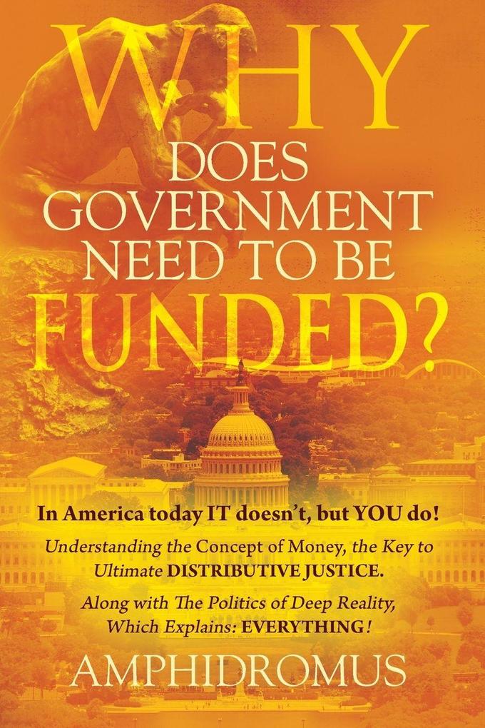 Why Does Government Need to be Funded? In America Today IT doesn't but YOU do Understanding the CONCEPT of MONEY the key to Ultimate DISTRIBUTIVE JUSTICE along with the Politics of Deep Reality which explains