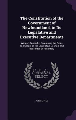 The Constitution of the Government of Newfoundland in Its Legislative and Executive Departments