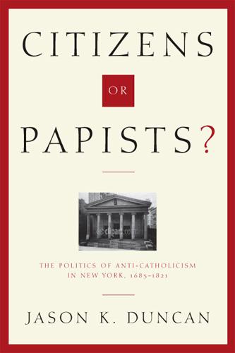 Citizens or Papists?: The Politics of Anti-Catholicism in New York 1685-1821