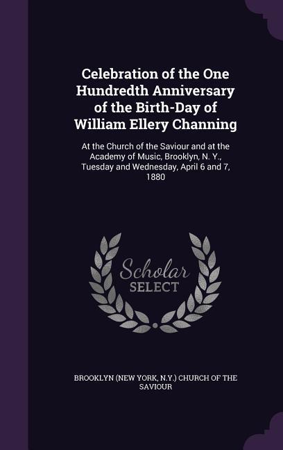Celebration of the One Hundredth Anniversary of the Birth-Day of William Ellery Channing: At the Church of the Saviour and at the Academy of Music Br