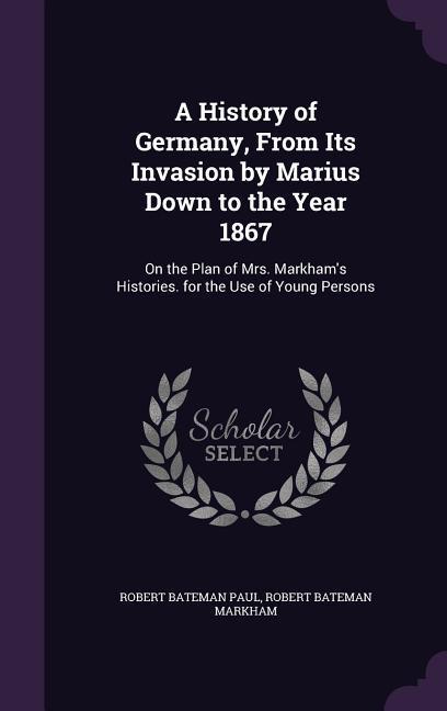 A History of Germany From Its Invasion by Marius Down to the Year 1867: On the Plan of Mrs. Markham‘s Histories. for the Use of Young Persons
