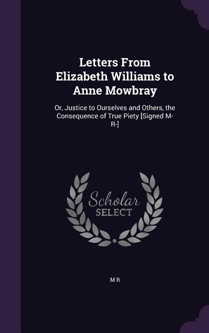 Letters From Elizabeth Williams to Anne Mowbray: Or Justice to Ourselves and Others the Consequence of True Piety [Signed M- R-]