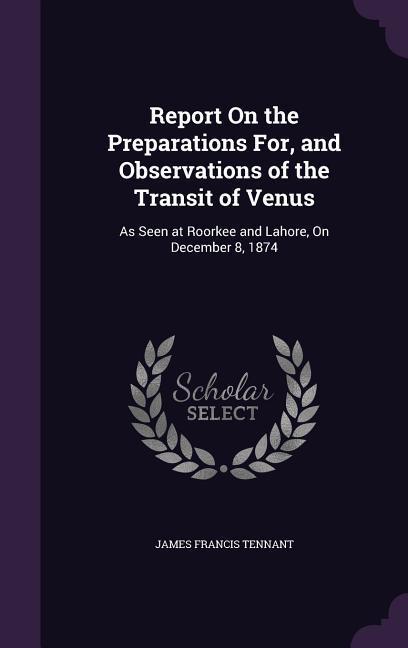 Report On the Preparations For and Observations of the Transit of Venus: As Seen at Roorkee and Lahore On December 8 1874