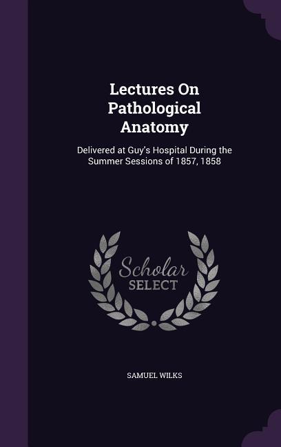 Lectures On Pathological Anatomy: Delivered at Guy‘s Hospital During the Summer Sessions of 1857 1858