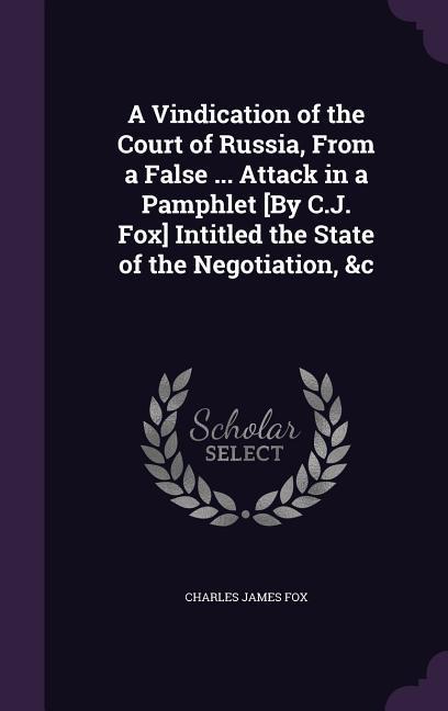 A Vindication of the Court of Russia From a False ... Attack in a Pamphlet [By C.J. Fox] Intitled the State of the Negotiation &c