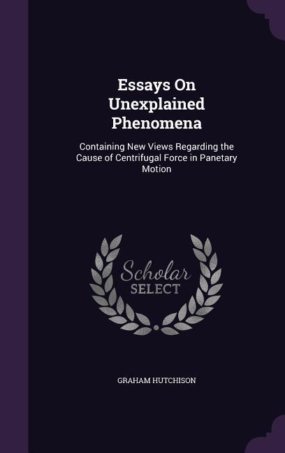 Essays On Unexplained Phenomena: Containing New Views Regarding the Cause of Centrifugal Force in Panetary Motion