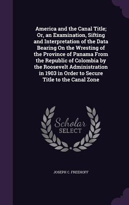 America and the Canal Title; Or an Examination Sifting and Interpretation of the Data Bearing On the Wresting of the Province of Panama From the Rep