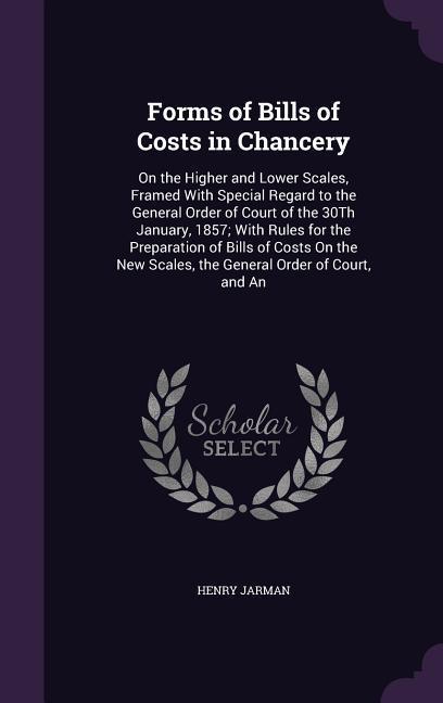Forms of Bills of Costs in Chancery: On the Higher and Lower Scales Framed With Special Regard to the General Order of Court of the 30Th January 185