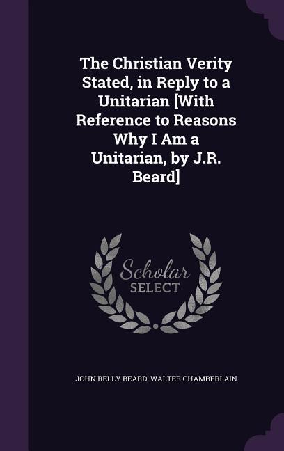 The Christian Verity Stated in Reply to a Unitarian [With Reference to Reasons Why I Am a Unitarian by J.R. Beard]