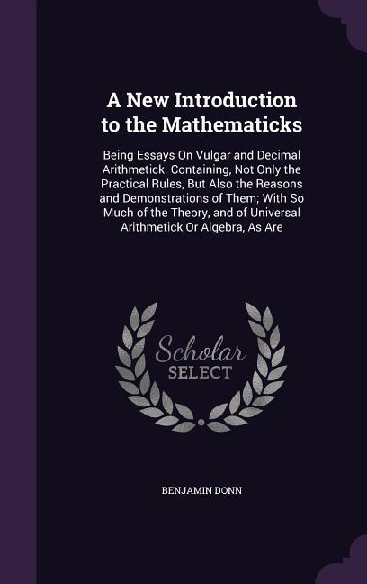 A New Introduction to the Mathematicks: Being Essays On Vulgar and Decimal Arithmetick. Containing Not Only the Practical Rules But Also the Reasons