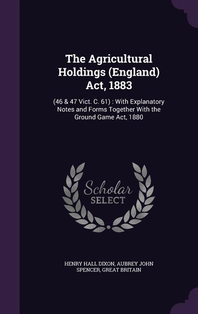 The Agricultural Holdings (England) Act 1883: (46 & 47 Vict. C. 61): With Explanatory Notes and Forms Together With the Ground Game Act 1880
