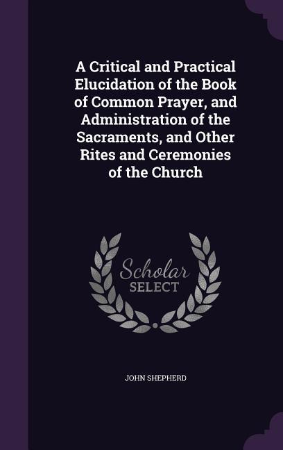 A Critical and Practical Elucidation of the Book of Common Prayer and Administration of the Sacraments and Other Rites and Ceremonies of the Churc