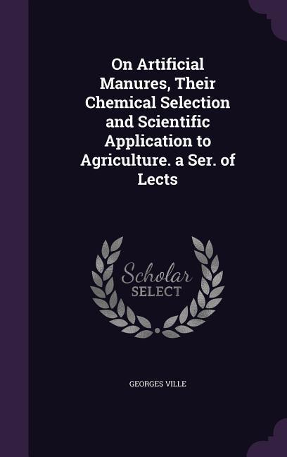 On Artificial Manures Their Chemical Selection and Scientific Application to Agriculture. a Ser. of Lects