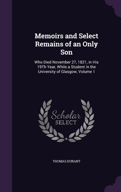 Memoirs and Select Remains of an Only Son: Who Died November 27 1821 in His 19Th Year While a Student in the University of Glasgow Volume 1