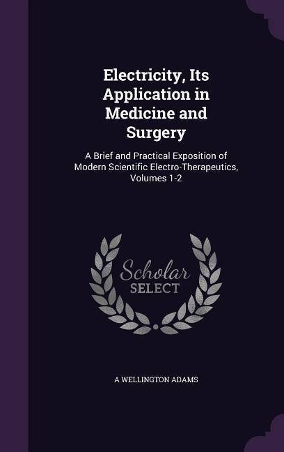 Electricity Its Application in Medicine and Surgery: A Brief and Practical Exposition of Modern Scientific Electro-Therapeutics Volumes 1-2