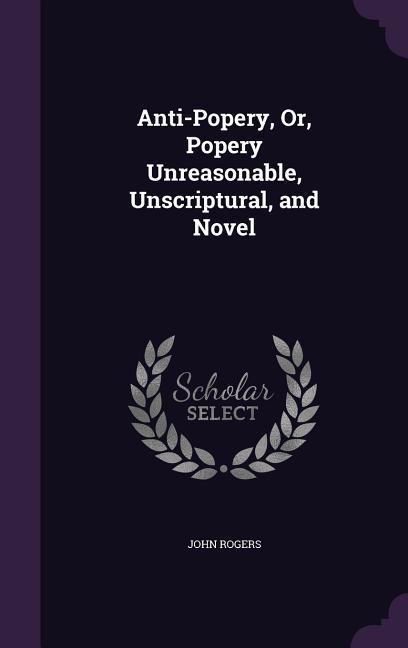Anti-Popery Or Popery Unreasonable Unscriptural and Novel