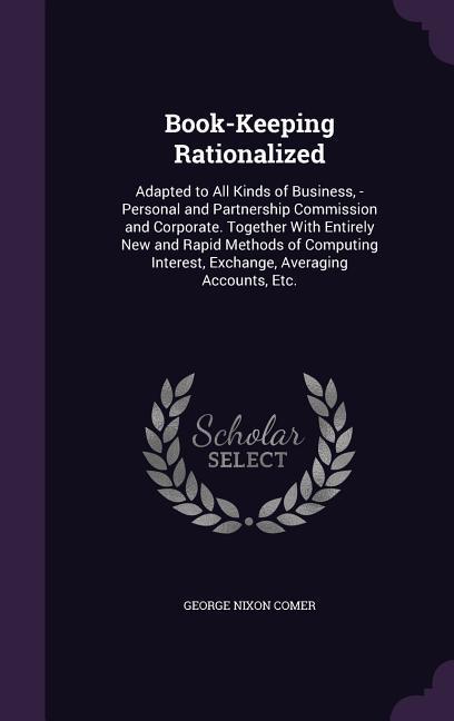 Book-Keeping Rationalized: Adapted to All Kinds of Business -Personal and Partnership Commission and Corporate. Together With Entirely New and R
