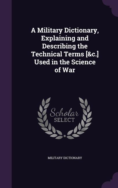 A Military Dictionary Explaining and Describing the Technical Terms [&c.] Used in the Science of War