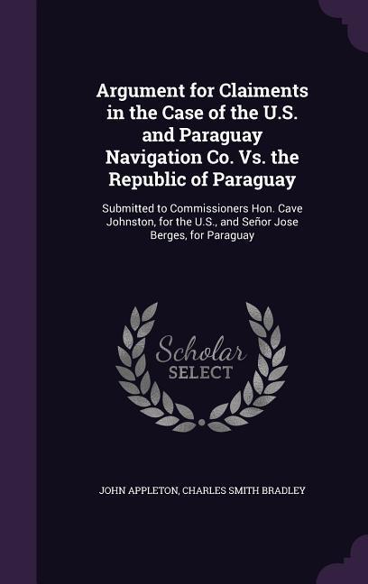 Argument for Claiments in the Case of the U.S. and Paraguay Navigation Co. Vs. the Republic of Paraguay: Submitted to Commissioners Hon. Cave Johnston