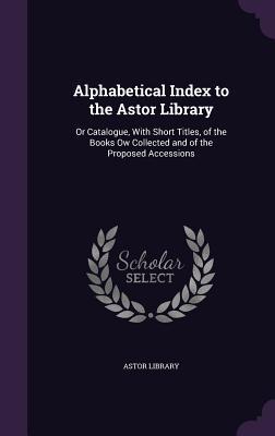 Alphabetical Index to the Astor Library: Or Catalogue With Short Titles of the Books Ow Collected and of the Proposed Accessions