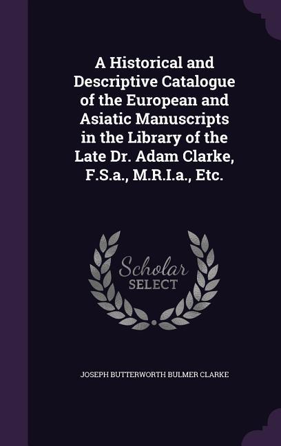 A Historical and Descriptive Catalogue of the European and Asiatic Manuscripts in the Library of the Late Dr. Adam Clarke F.S.a. M.R.I.a. Etc.