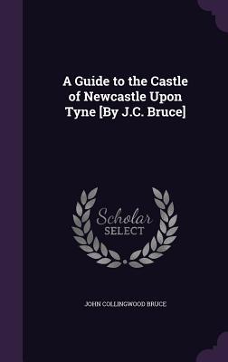 A Guide to the Castle of Newcastle Upon Tyne [By J.C. Bruce]