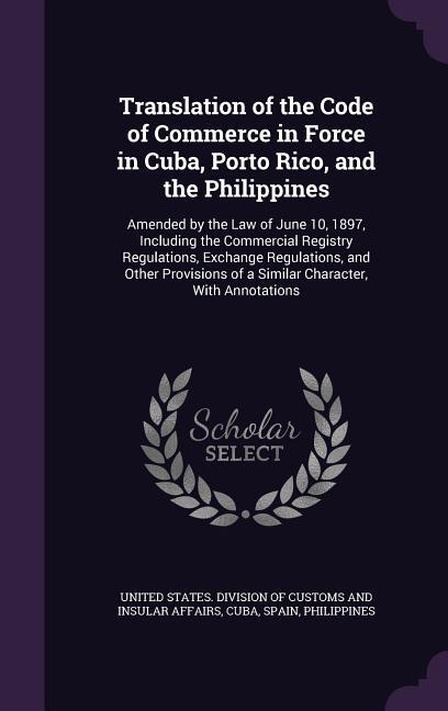 Translation of the Code of Commerce in Force in Cuba Porto Rico and the Philippines: Amended by the Law of June 10 1897 Including the Commercial R
