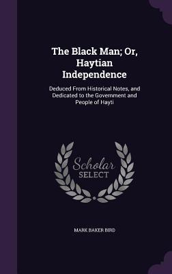 The Black Man; Or Haytian Independence: Deduced From Historical Notes and Dedicated to the Government and People of Hayti