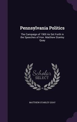 Pennsylvania Politics: The Campaign of 1900 As Set Forth in the Speeches of Hon. Matthew Stanley Quay