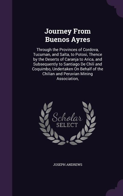 Journey From Buenos Ayres: Through the Provinces of Cordova Tucuman and Salta to Potosi Thence by the Deserts of Caranja to Arica and Subseq
