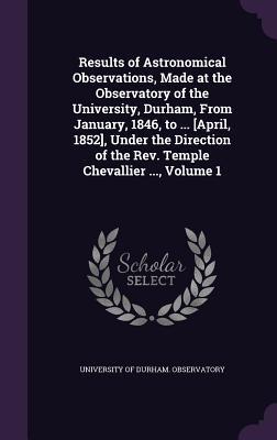 Results of Astronomical Observations Made at the Observatory of the University Durham From January 1846 to ... [April 1852] Under the Direction of the Rev. Temple Chevallier ... Volume 1