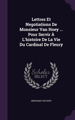Lettres Et Negotiations De Monsieur Van Hoey ... Pour Servir À L‘histoire De La Vie Du Cardinal De Fleury