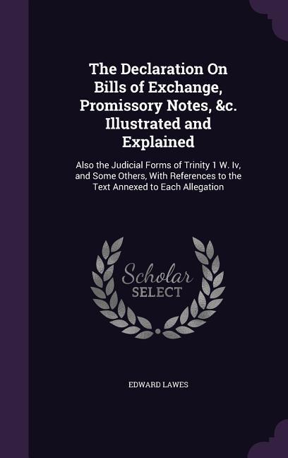 The Declaration On Bills of Exchange Promissory Notes &c. Illustrated and Explained: Also the Judicial Forms of Trinity 1 W. Iv and Some Others Wi