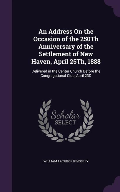 An Address On the Occasion of the 250Th Anniversary of the Settlement of New Haven April 25Th 1888: Delivered in the Center Church Before the Congre