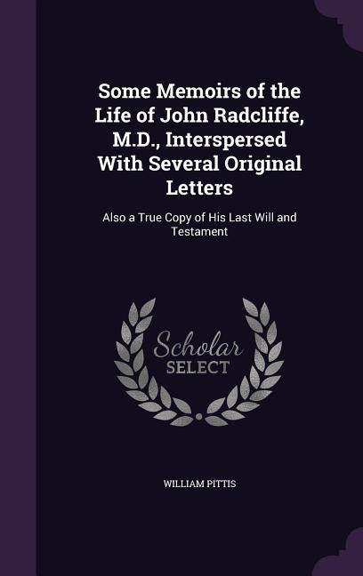 Some Memoirs of the Life of John Radcliffe M.D. Interspersed With Several Original Letters: Also a True Copy of His Last Will and Testament
