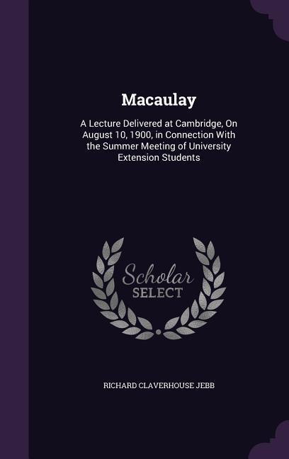 Macaulay: A Lecture Delivered at Cambridge On August 10 1900 in Connection With the Summer Meeting of University Extension St