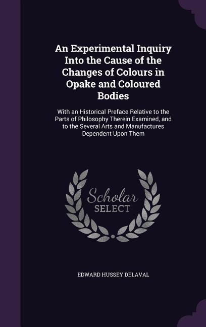 An Experimental Inquiry Into the Cause of the Changes of Colours in Opake and Coloured Bodies: With an Historical Preface Relative to the Parts of Ph