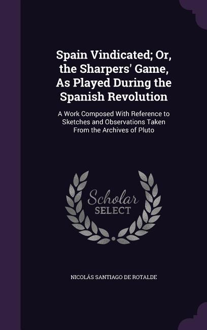 Spain Vindicated; Or the Sharpers‘ Game As Played During the Spanish Revolution: A Work Composed With Reference to Sketches and Observations Taken F