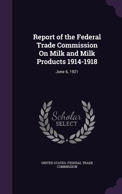 Report of the Federal Trade Commission On Milk and Milk Products 1914-1918: June 6 1921