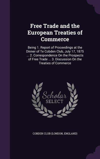 Free Trade and the European Treaties of Commerce: Being 1. Report of Proceedings at the Dinner of Te Cobden Club July 17 1875 ... 2. Correspondence