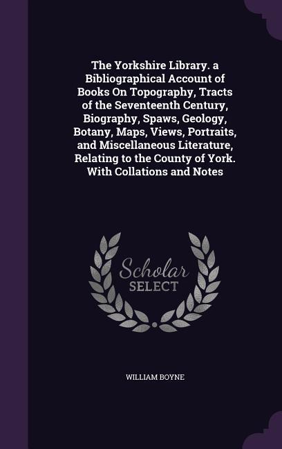 The Yorkshire Library. a Bibliographical Account of Books On Topography Tracts of the Seventeenth Century Biography Spaws Geology Botany Maps V